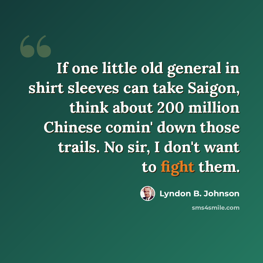 “If one little old general in shirt sleeves can take Saigon, think about 200 million Chinese comin' down those trails. No sir, I don't want to fight them.” quote by Lyndon B. Johnson