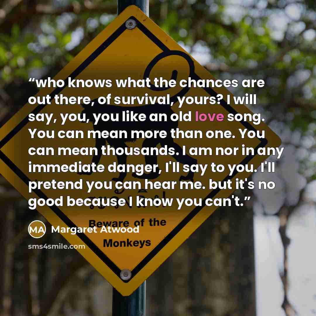 “who knows what the chances are out there, of survival, yours? I will say, you, you like an old love song. You can mean more than one. You can mean thousands. I am nor in any immediate danger, I'll say to you. I'll pretend you can hear me. but it's no good because I know you can't.” quote by Margaret Atwood
