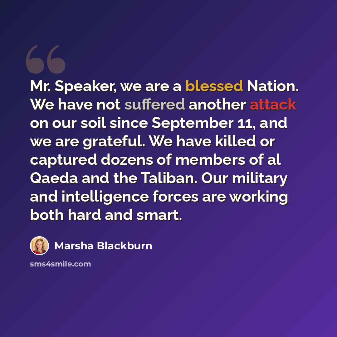 “Mr. Speaker, we are a blessed Nation. We have not suffered another attack on our soil since September 11, and we are grateful. We have killed or captured dozens of members of al Qaeda and the Taliban. Our military and intelligence forces are working both hard and smart.” quote by Marsha Blackburn
