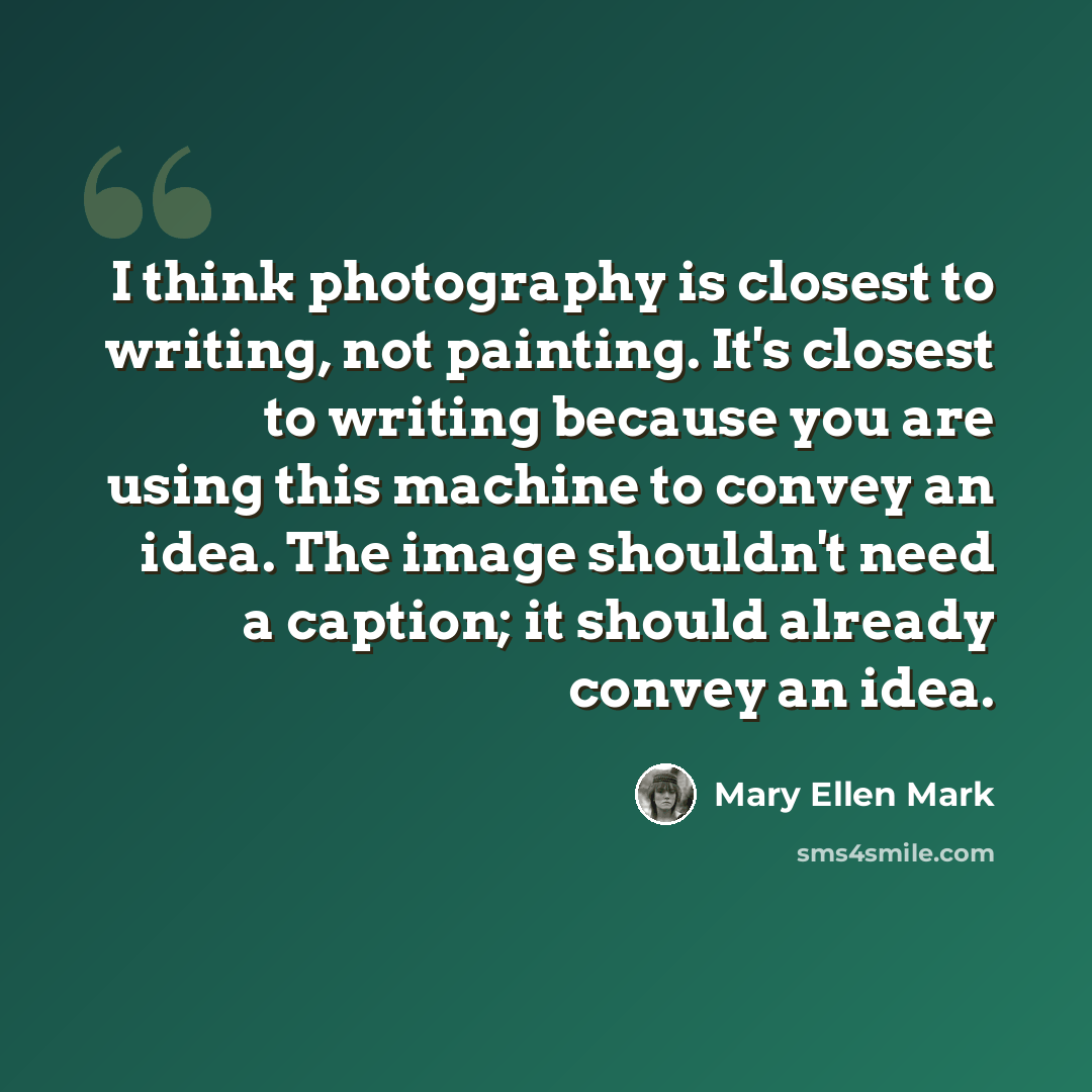 “I think photography is closest to writing, not painting. It's closest to writing because you are using this machine to convey an idea. The image shouldn't need a caption; it should already convey an idea.” quote by Mary Ellen Mark