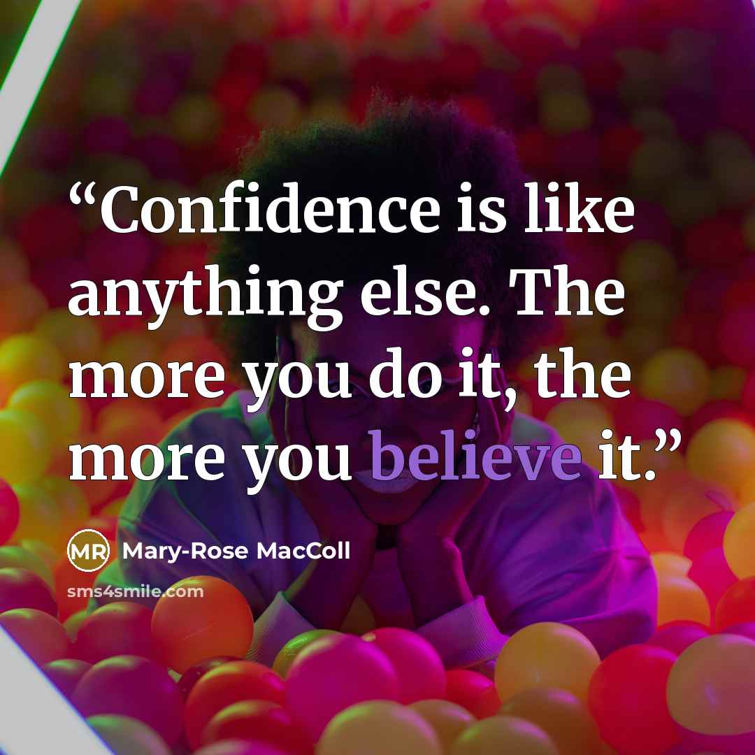 “Confidence is like anything else. The more you do it, the more you believe it.” quote by Mary-Rose MacColl
