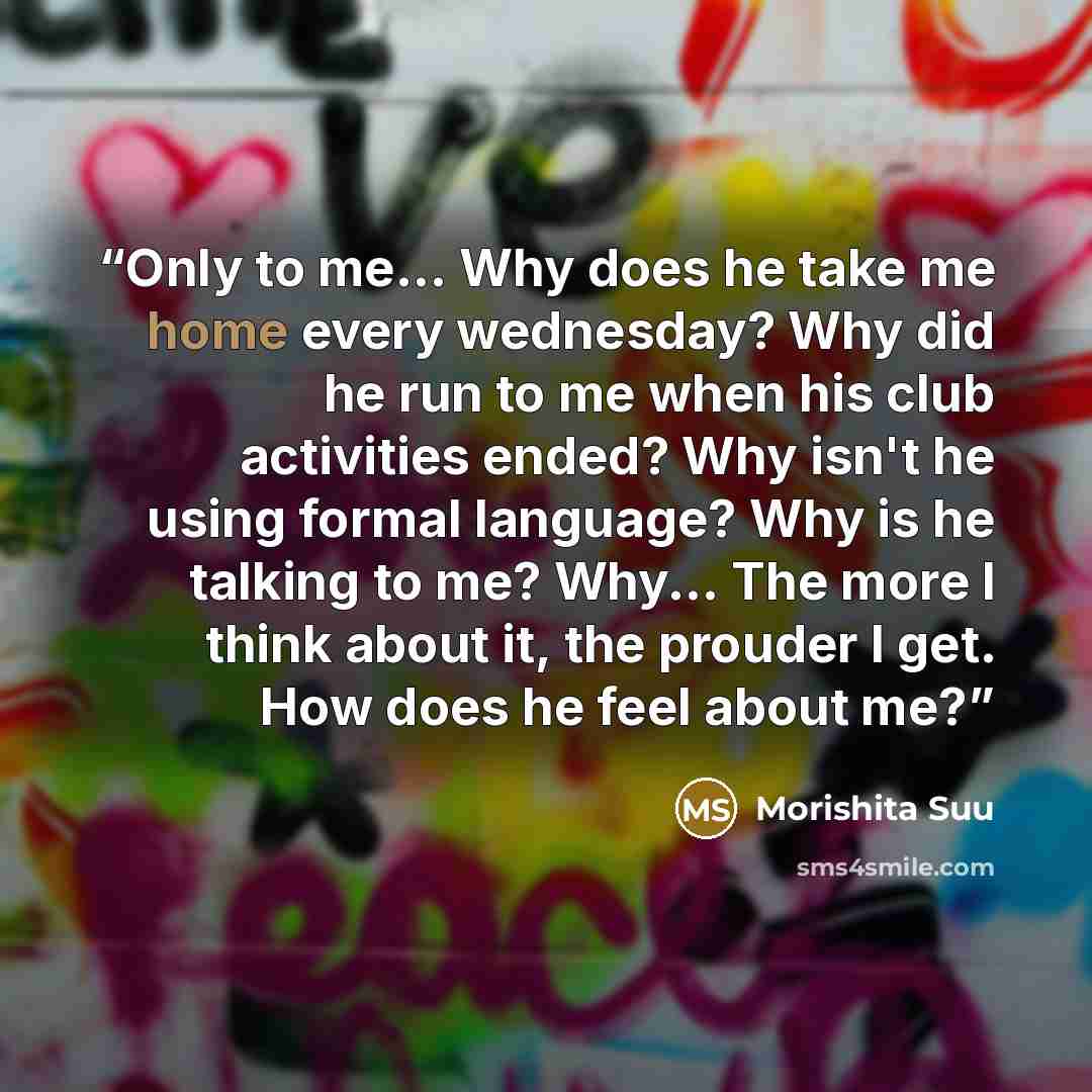 “Only to me... Why does he take me home every wednesday? Why did he run to me when his club activities ended? Why isn't he using formal language? Why is he talking to me? Why... The more I think about it, the prouder I get. How does he feel about me?” quote by Morishita Suu