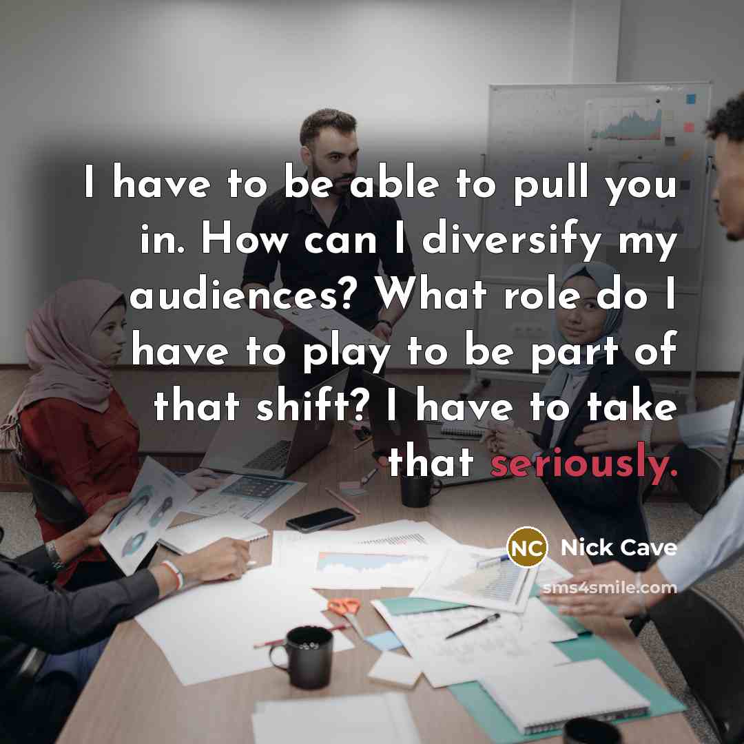 “I have to be able to pull you in. How can I diversify my audiences? What role do I have to play to be part of that shift? I have to take that seriously.” quote by Nick Cave