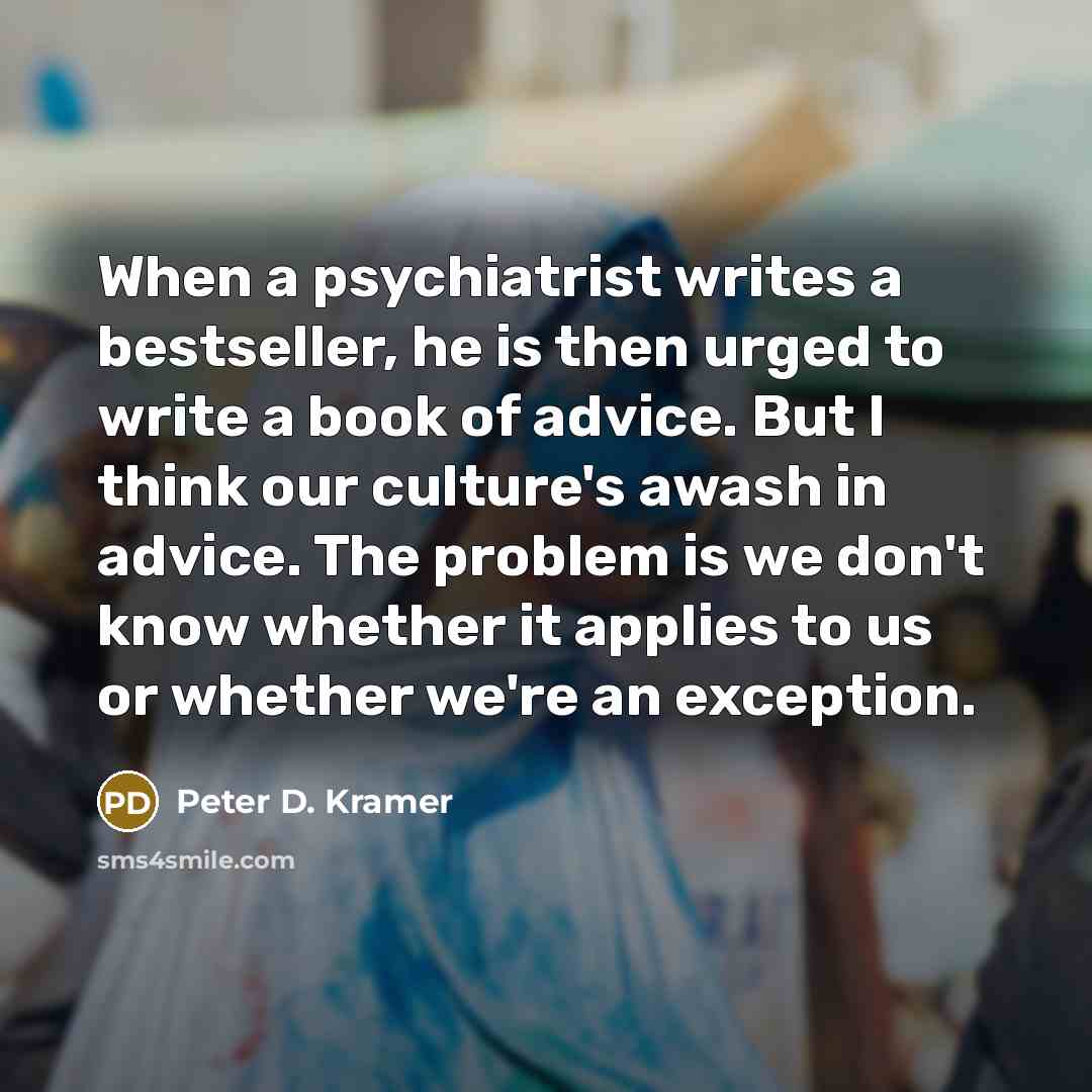 “When a psychiatrist writes a bestseller, he is then urged to write a book of advice. But I think our culture's awash in advice. The problem is we don't know whether it applies to us or whether we're an exception.” quote by Peter D. Kramer