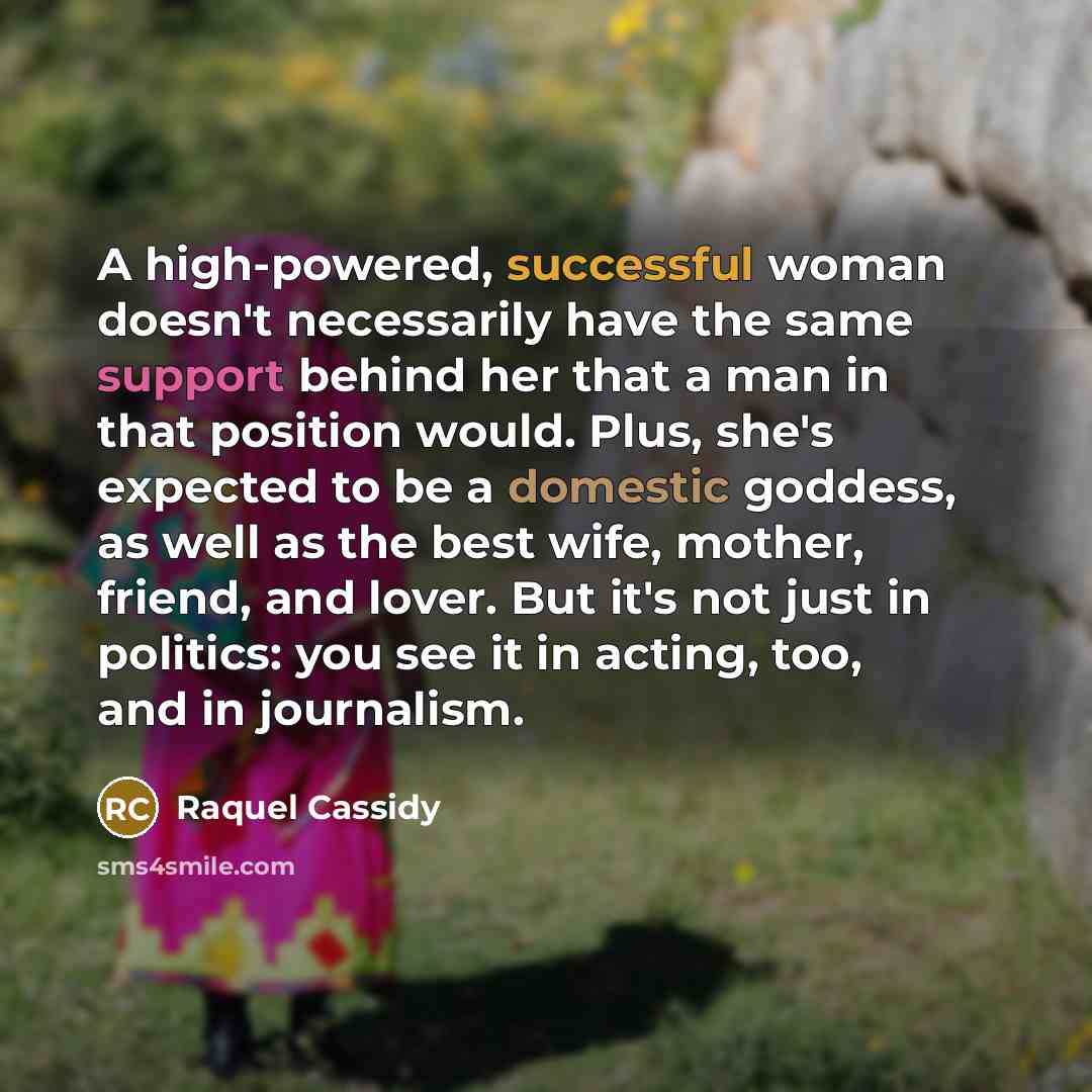 “A high-powered, successful woman doesn't necessarily have the same support behind her that a man in that position would. Plus, she's expected to be a domestic goddess, as well as the best wife, mother, friend, and lover. But it's not just in politics: you see it in acting, too, and in journalism.” quote by Raquel Cassidy