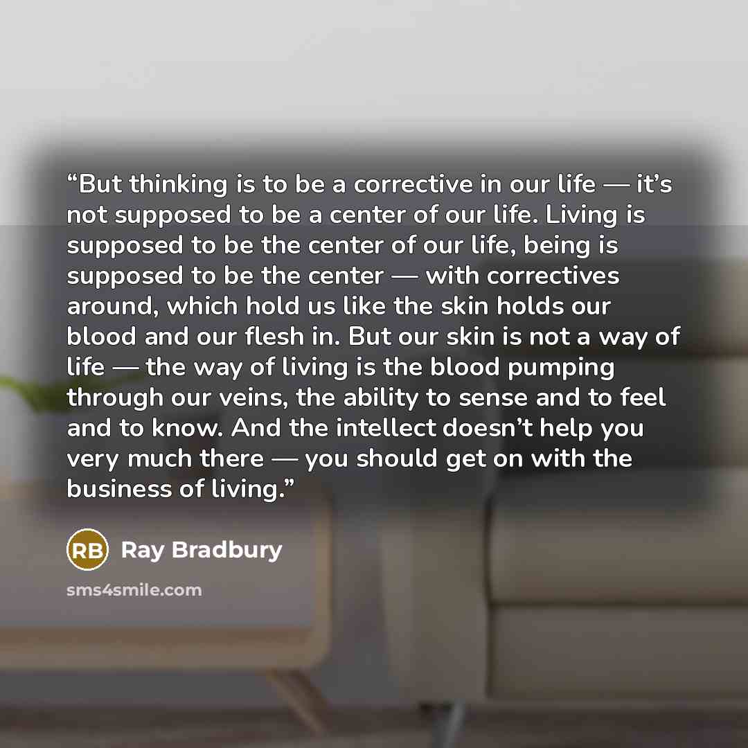 “But thinking is to be a corrective in our life — it’s not supposed to be a center of our life. Living is supposed to be the center of our life, being is supposed to be the center — with correctives around, which hold us like the skin holds our blood and our flesh in. But our skin is not a way of…” quote by Ray Bradbury