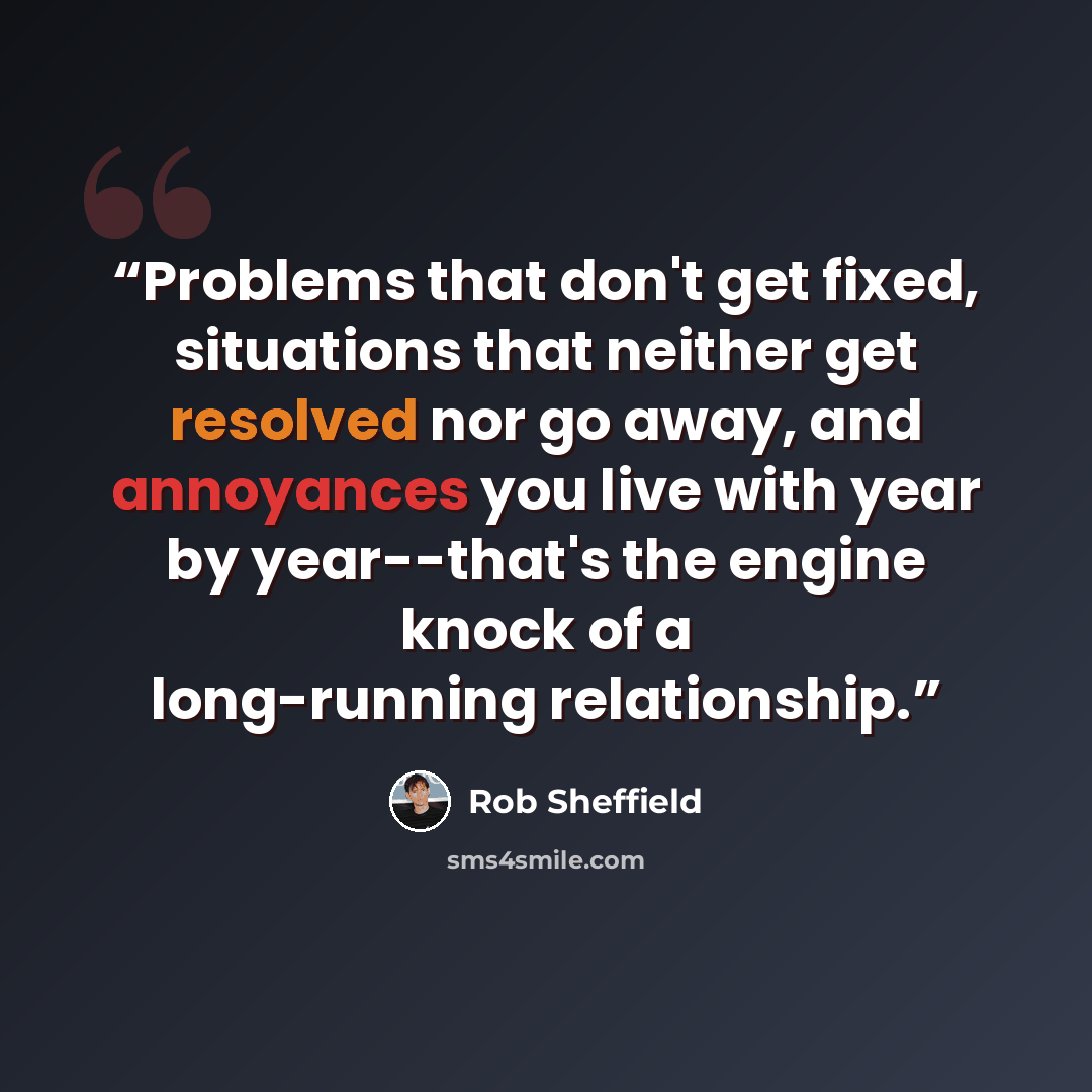 “Problems that don't get fixed, situations that neither get resolved nor go away, and annoyances you live with year by year--that's the engine knock of a long-running relationship.” quote by Rob Sheffield