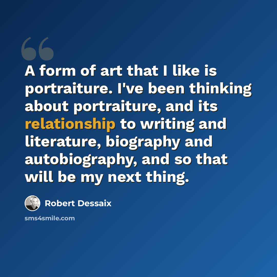 “A form of art that I like is portraiture. I've been thinking about portraiture, and its relationship to writing and literature, biography and autobiography, and so that will be my next thing.” quote by Robert Dessaix