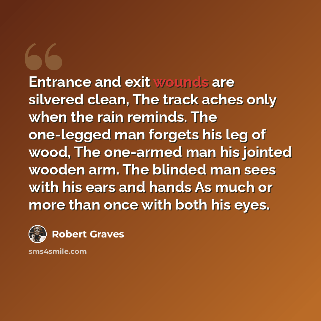 “Entrance and exit wounds are silvered clean, The track aches only when the rain reminds. The one-legged man forgets his leg of wood, The one-armed man his jointed wooden arm. The blinded man sees with his ears and hands As much or more than once with both his eyes.” quote by Robert Graves