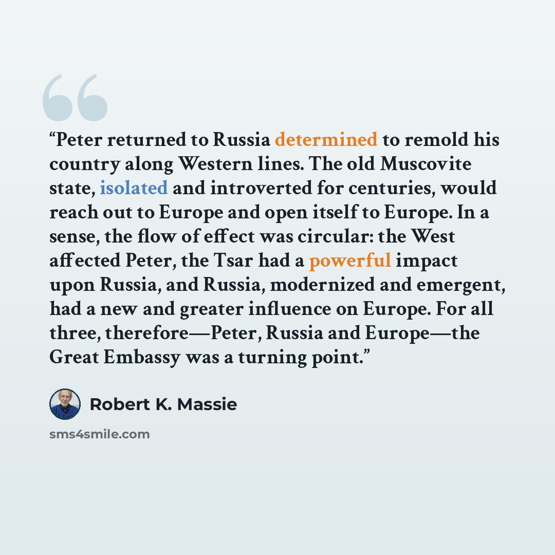 “Peter returned to Russia determined to remold his country along Western lines. The old Muscovite state, isolated and introverted for centuries, would reach out to Europe and open itself to Europe. In a sense, the flow of effect was circular: the West affected Peter, the Tsar had a powerful impact…” quote by Robert K. Massie