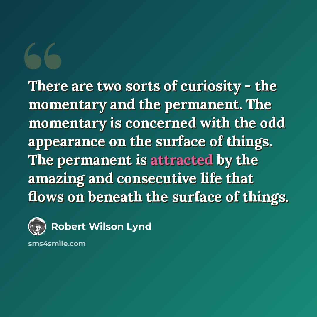“There are two sorts of curiosity - the momentary and the permanent. The momentary is concerned with the odd appearance on the surface of things. The permanent is attracted by the amazing and consecutive life that flows on beneath the surface of things.” quote by Robert Wilson Lynd