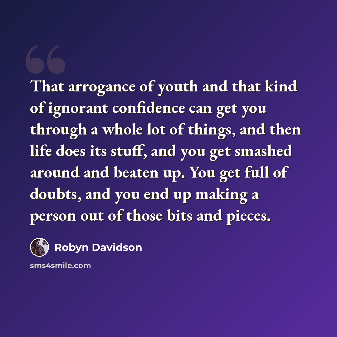 “That arrogance of youth and that kind of ignorant confidence can get you through a whole lot of things, and then life does its stuff, and you get smashed around and beaten up. You get full of doubts, and you end up making a person out of those bits and pieces.” quote by Robyn Davidson
