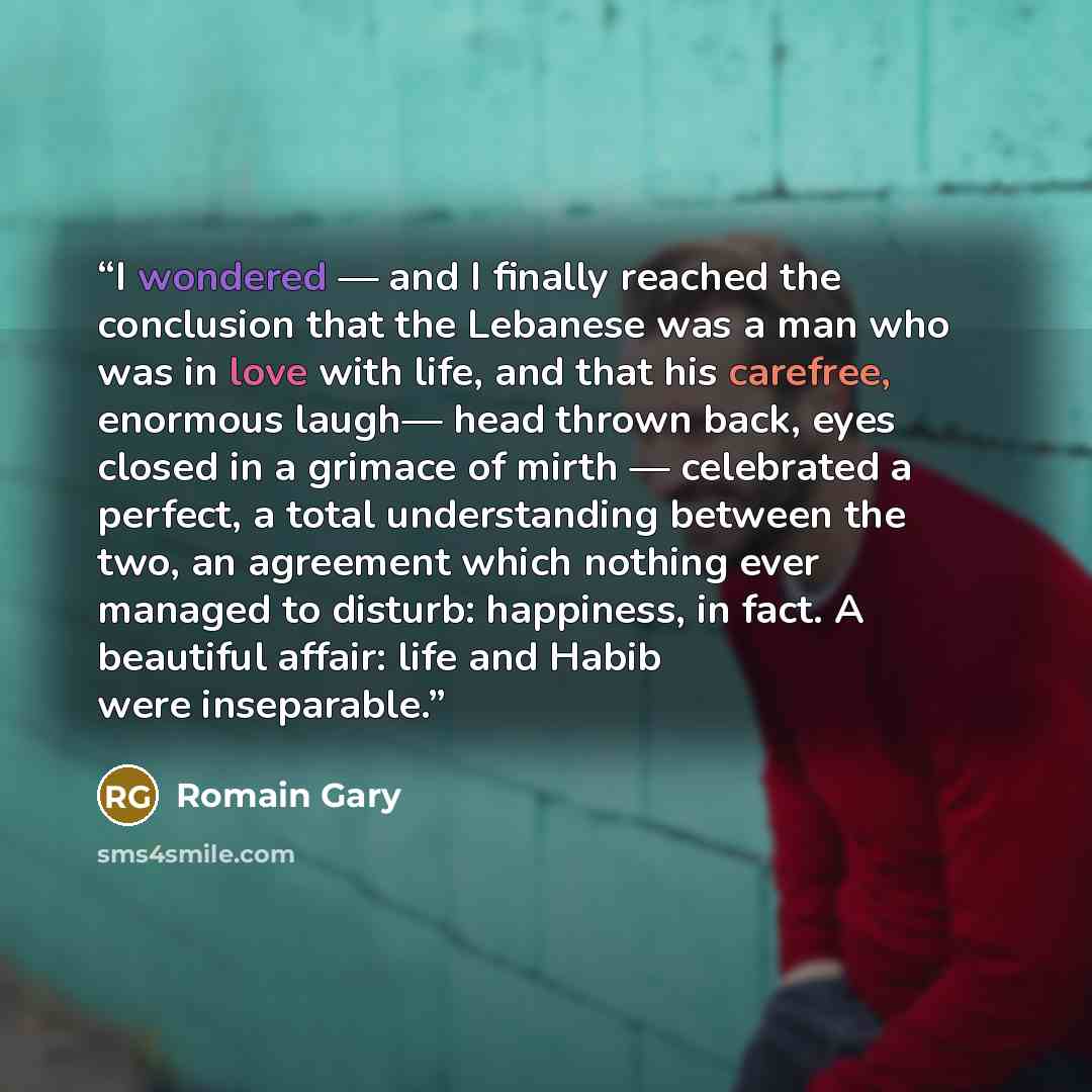 “I wondered — and I finally reached the conclusion that the Lebanese was a man who was in love with life, and that his carefree, enormous laugh— head thrown back, eyes closed in a grimace of mirth — celebrated a perfect, a total understanding between the two, an agreement which nothing ever managed…” quote by Romain Gary