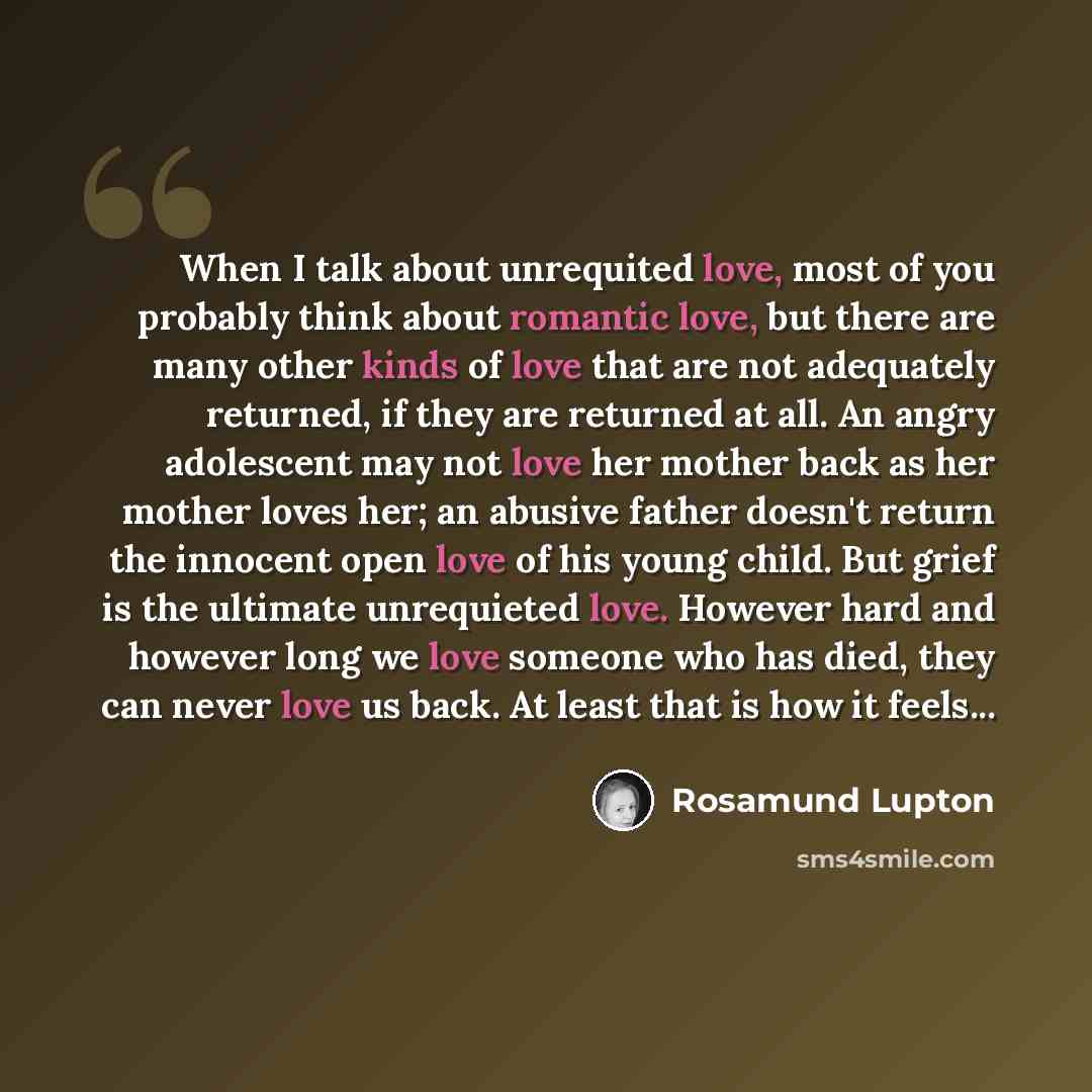 “When I talk about unrequited love, most of you probably think about romantic love, but there are many other kinds of love that are not adequately returned, if they are returned at all. An angry adolescent may not love her mother back as her mother loves her; an abusive father doesn't return the…” quote by Rosamund Lupton