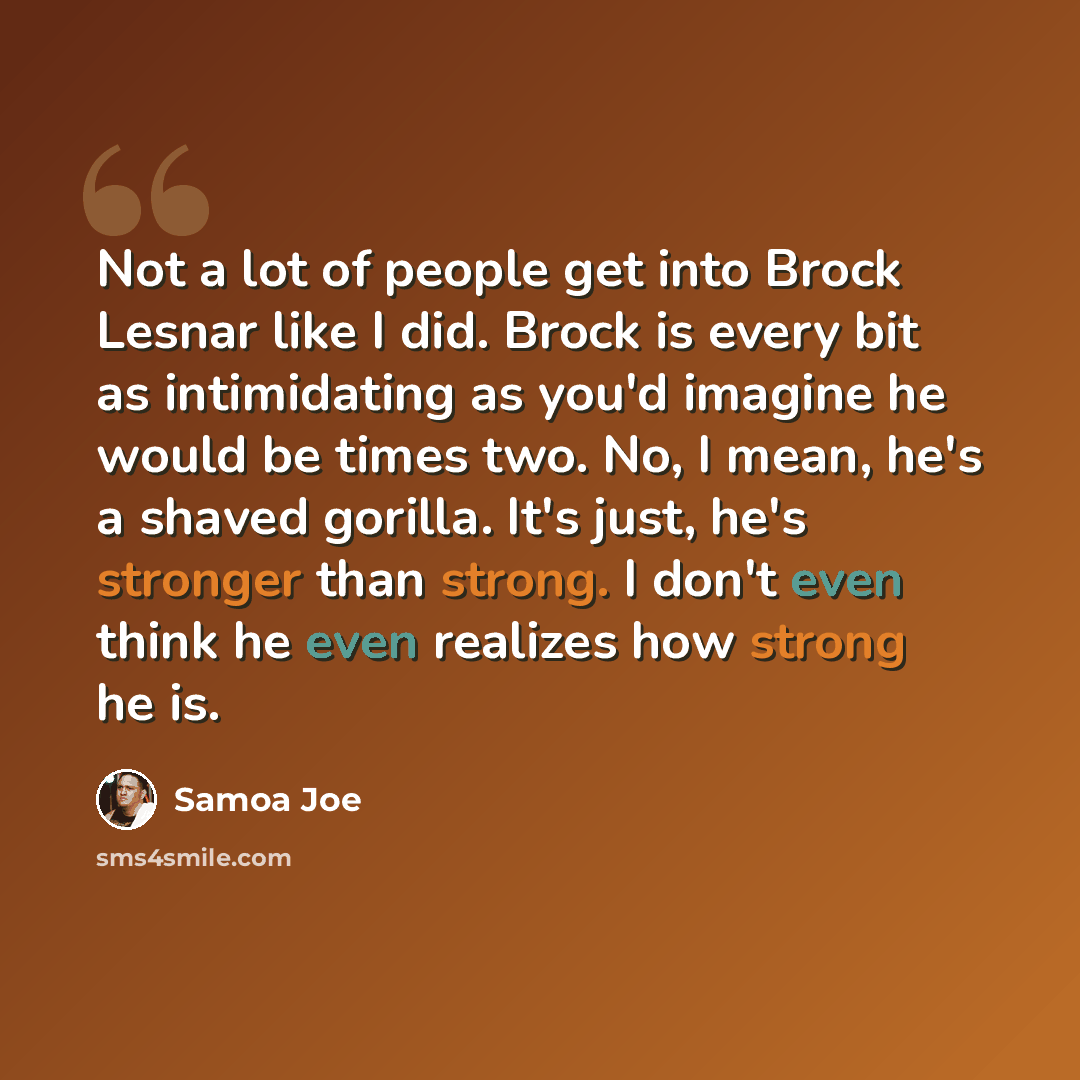 “Not a lot of people get into Brock Lesnar like I did. Brock is every bit as intimidating as you'd imagine he would be times two. No, I mean, he's a shaved gorilla. It's just, he's stronger than strong. I don't even think he even realizes how strong he is.” quote by Samoa Joe