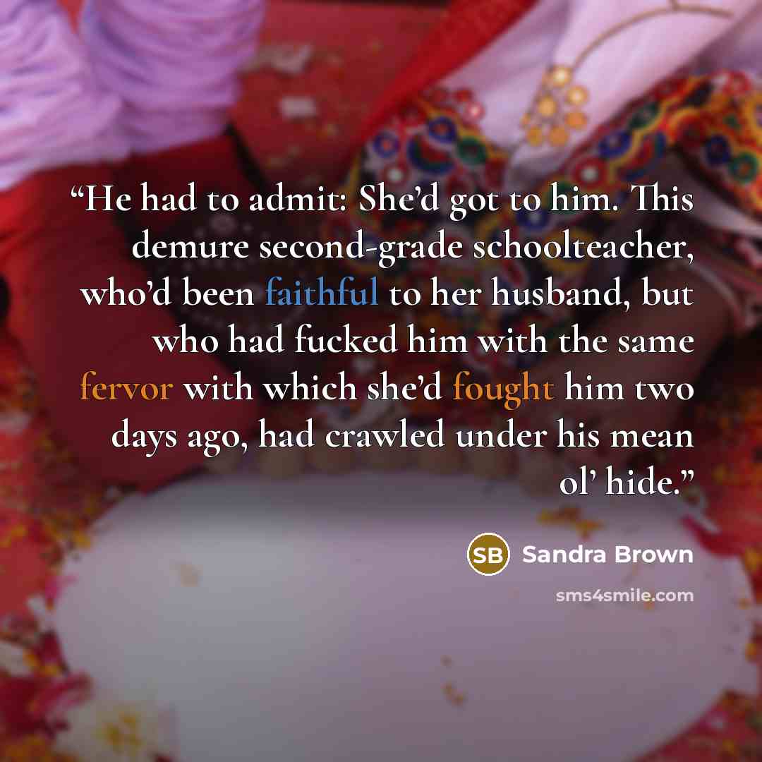 “He had to admit: She’d got to him. This demure second-grade schoolteacher, who’d been faithful to her husband, but who had fucked him with the same fervor with which she’d fought him two days ago, had crawled under his mean ol’ hide.” quote by Sandra Brown