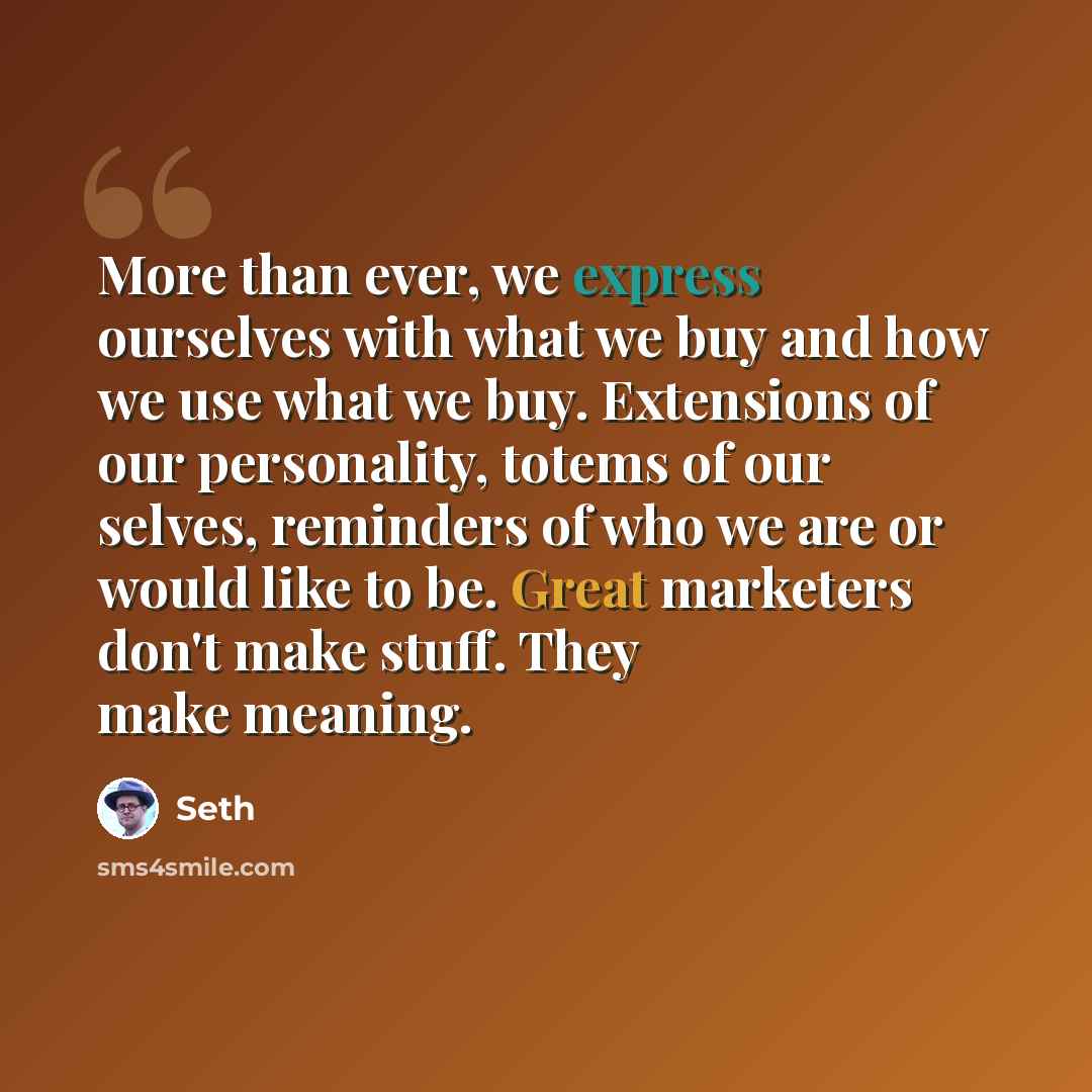 “More than ever, we express ourselves with what we buy and how we use what we buy. Extensions of our personality, totems of our selves, reminders of who we are or would like to be. Great marketers don't make stuff. They make meaning.” quote by Seth