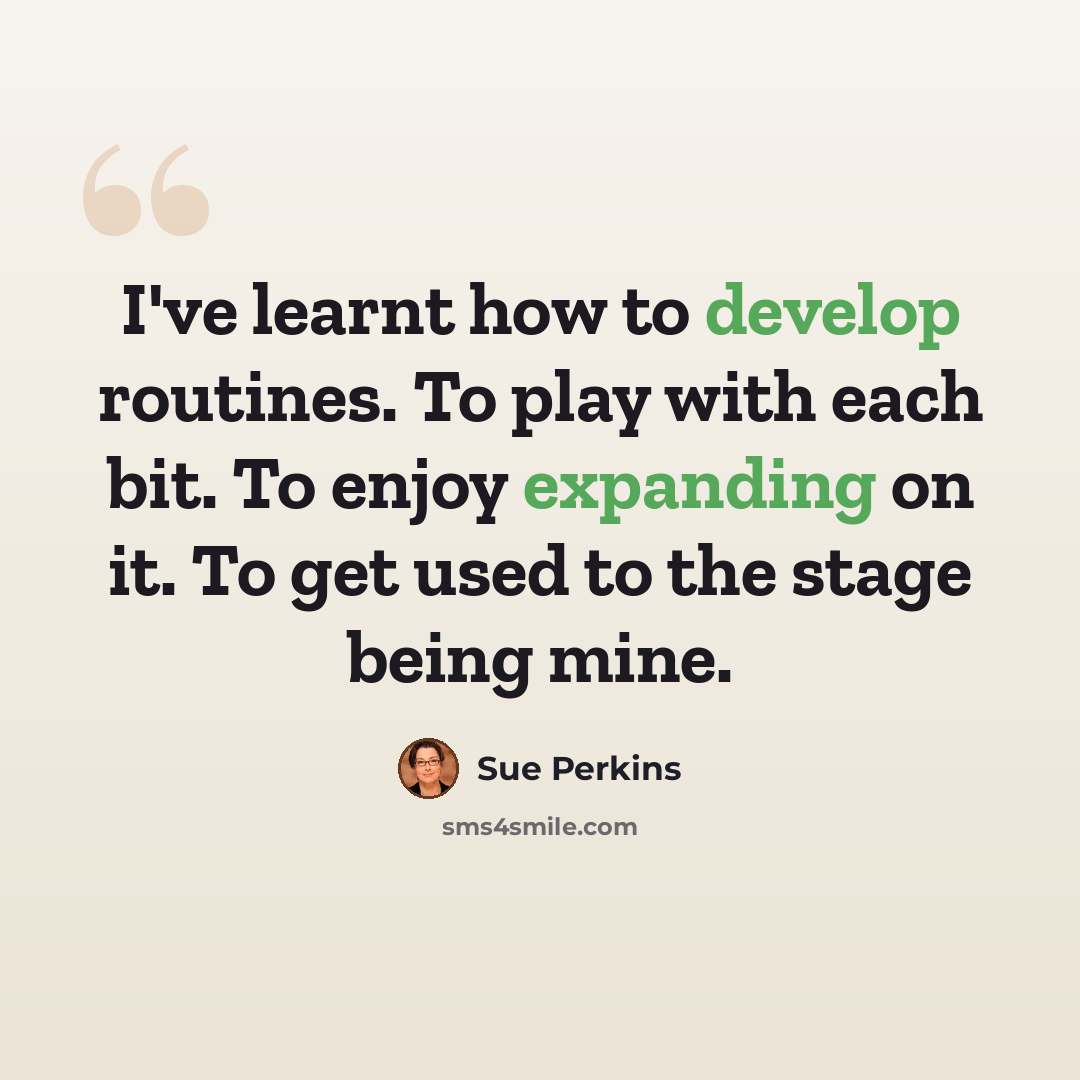 “I've learnt how to develop routines. To play with each bit. To enjoy expanding on it. To get used to the stage being mine.” quote by Sue Perkins