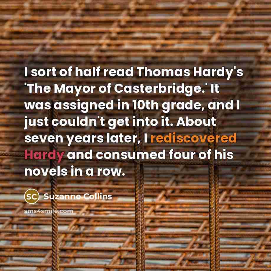 “I sort of half read Thomas Hardy's 'The Mayor of Casterbridge.' It was assigned in 10th grade, and I just couldn't get into it. About seven years later, I rediscovered Hardy and consumed four of his novels in a row.” quote by Suzanne Collins