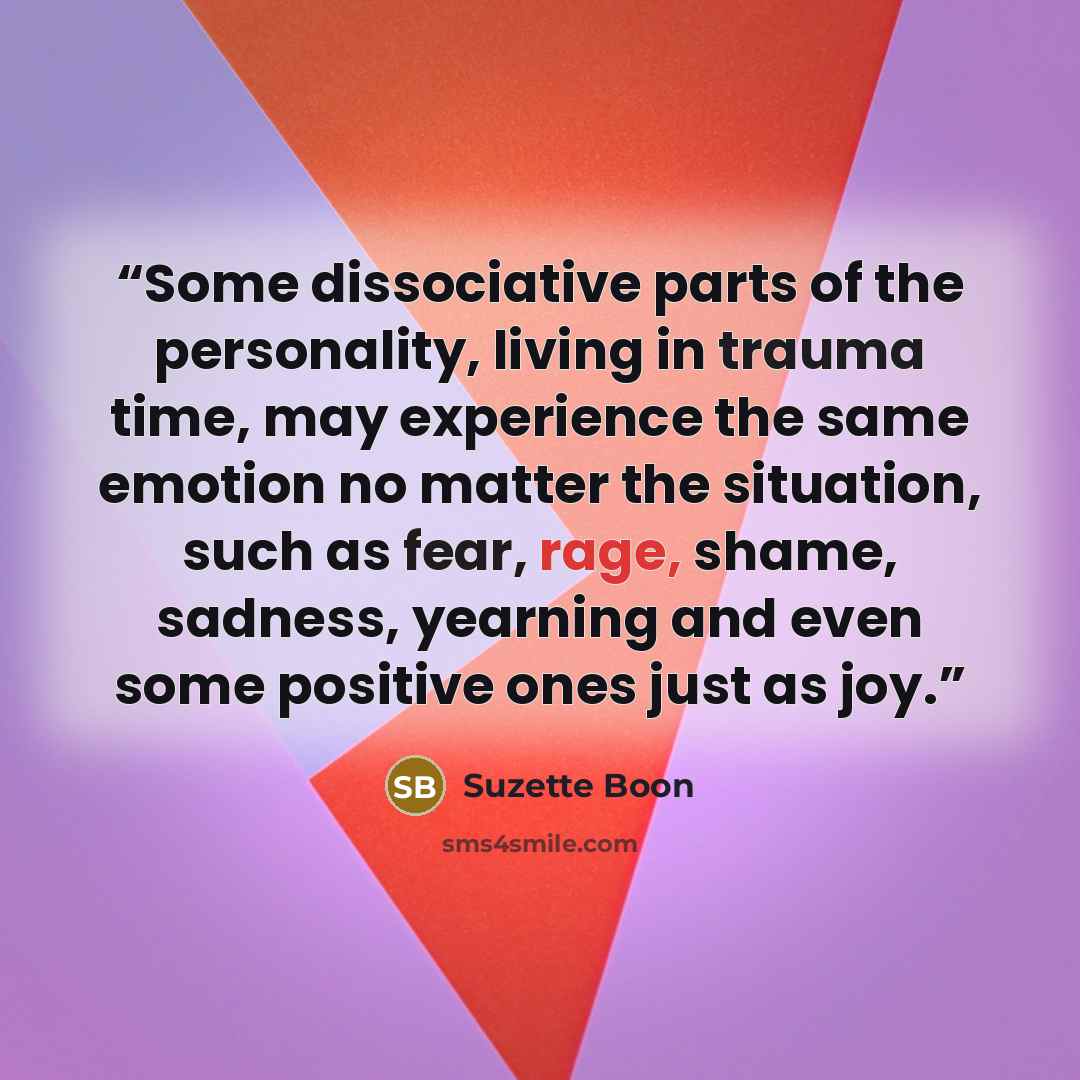 “Some dissociative parts of the personality, living in trauma time, may experience the same emotion no matter the situation, such as fear, rage, shame, sadness, yearning and even some positive ones just as joy.” quote by Suzette Boon