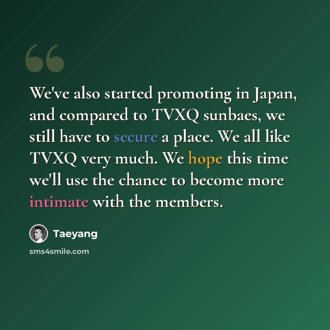 “We've also started promoting in Japan, and compared to TVXQ sunbaes, we still have to secure a place. We all like TVXQ very much. We hope this time we'll use the chance to become more intimate with the members.” quote by Taeyang