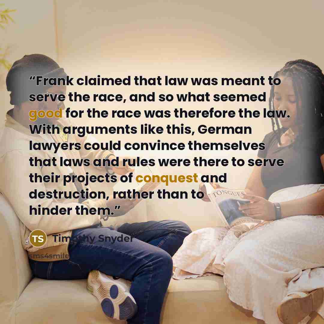 “Frank claimed that law was meant to serve the race, and so what seemed good for the race was therefore the law. With arguments like this, German lawyers could convince themselves that laws and rules were there to serve their projects of conquest and destruction, rather than to hinder them.” quote by Timothy Snyder