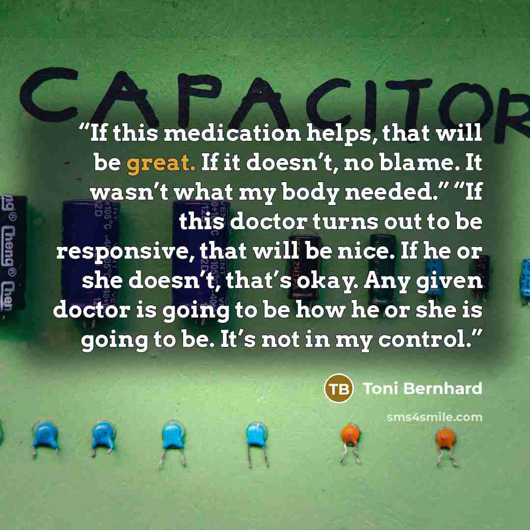 “If this medication helps, that will be great. If it doesn’t, no blame. It wasn’t what my body needed.” “If this doctor turns out to be responsive, that will be nice. If he or she doesn’t, that’s okay. Any given doctor is going to be how he or she is going to be. It’s not in my control.” quote by Toni Bernhard