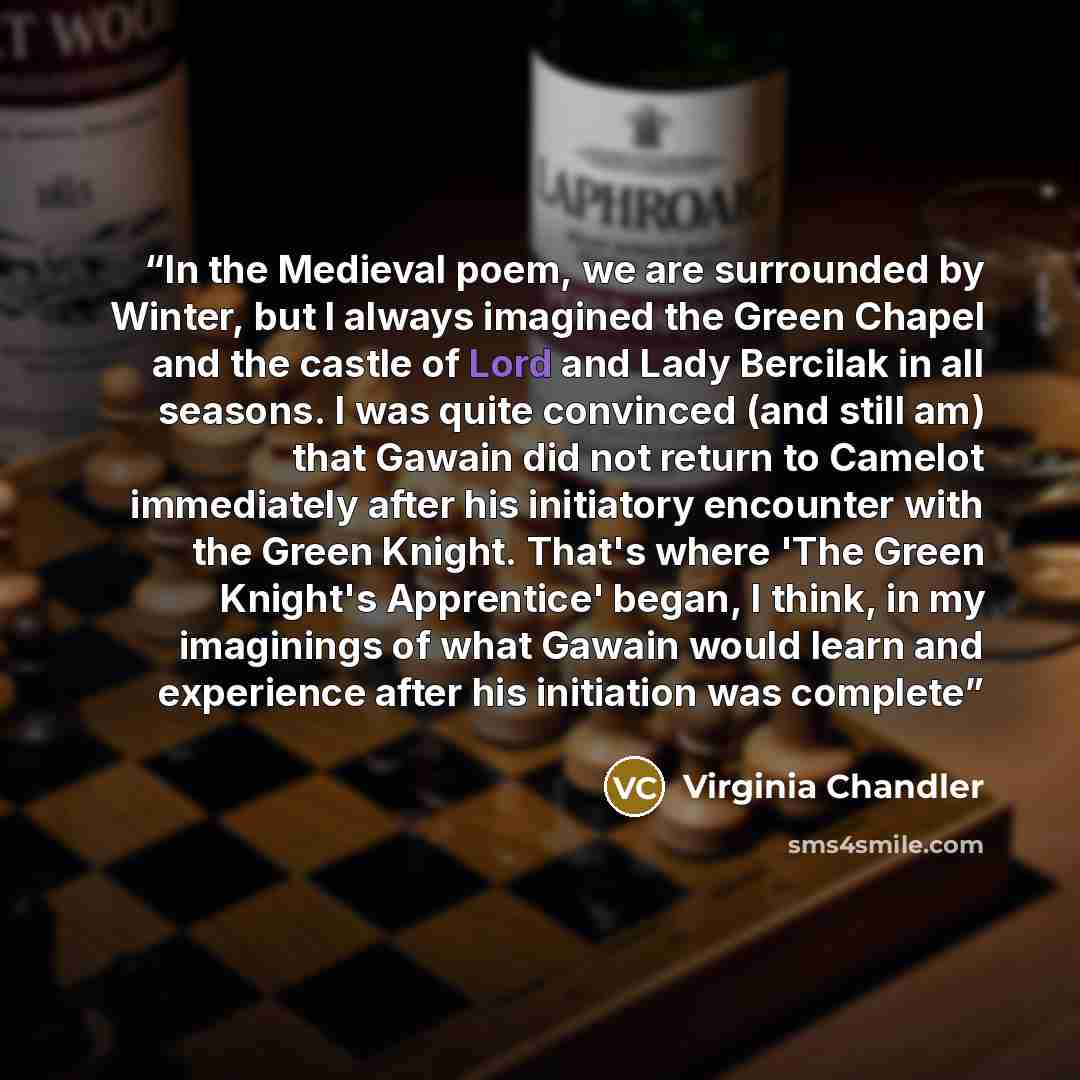 “In the Medieval poem, we are surrounded by Winter, but I always imagined the Green Chapel and the castle of Lord and Lady Bercilak in all seasons. I was quite convinced (and still am) that Gawain did not return to Camelot immediately after his initiatory encounter with the Green Knight. That's…” quote by Virginia Chandler