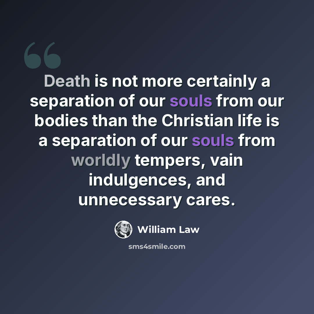 “Death is not more certainly a separation of our souls from our bodies than the Christian life is a separation of our souls from worldly tempers, vain indulgences, and unnecessary cares.” quote by William Law
