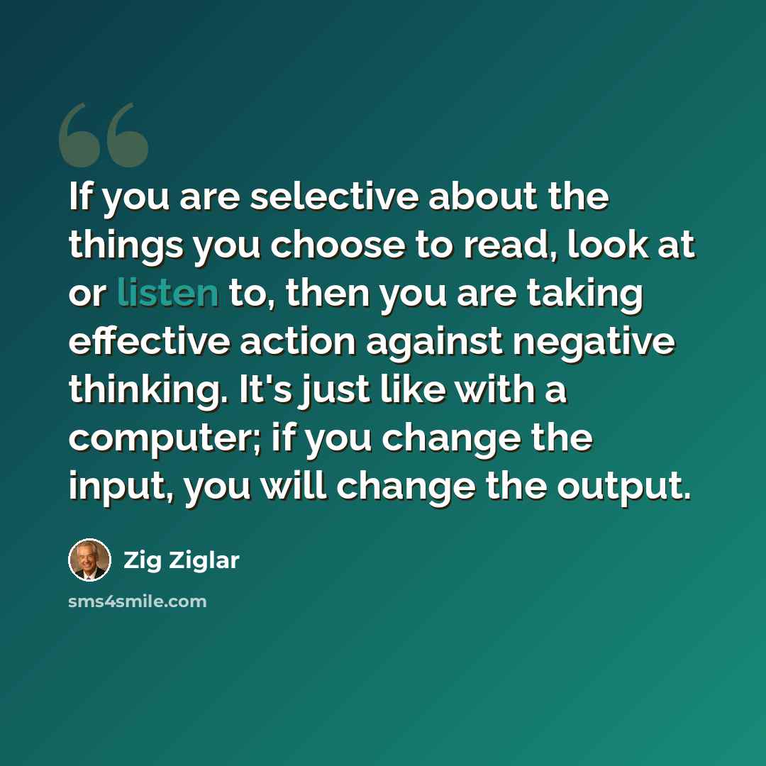 “If you are selective about the things you choose to read, look at or listen to, then you are taking effective action against negative thinking. It's just like with a computer; if you change the input, you will change the output.” quote by Zig Ziglar