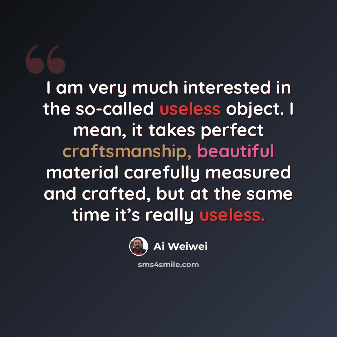“I am very much interested in the so-called useless object. I mean, it takes perfect craftsmanship, beautiful material carefully measured and crafted, but at the same time it’s really useless.” quote by Ai Weiwei