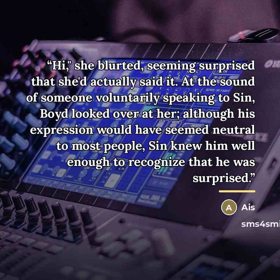 “Hi," she blurted, seeming surprised that she'd actually said it. At the sound of someone voluntarily speaking to Sin, Boyd looked over at her; although his expression would have seemed neutral to most people, Sin knew him well enough to recognize that he was surprised.” quote by Ais