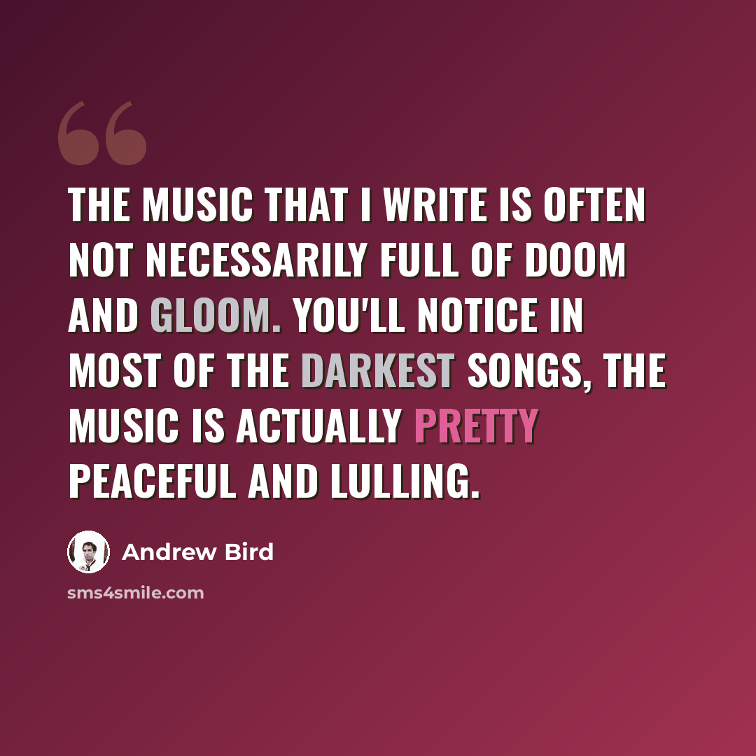 “The music that I write is often not necessarily full of doom and gloom. You'll notice in most of the darkest songs, the music is actually pretty peaceful and lulling.” quote by Andrew Bird