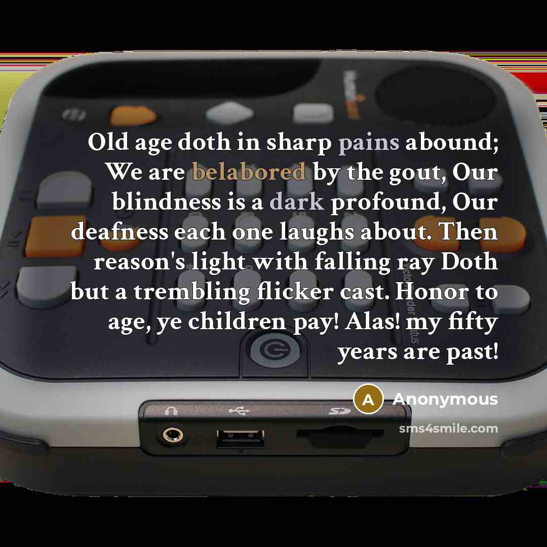 “Old age doth in sharp pains abound; We are belabored by the gout, Our blindness is a dark profound, Our deafness each one laughs about. Then reason's light with falling ray Doth but a trembling flicker cast. Honor to age, ye children pay! Alas! my fifty years are past!” quote by Anonymous
