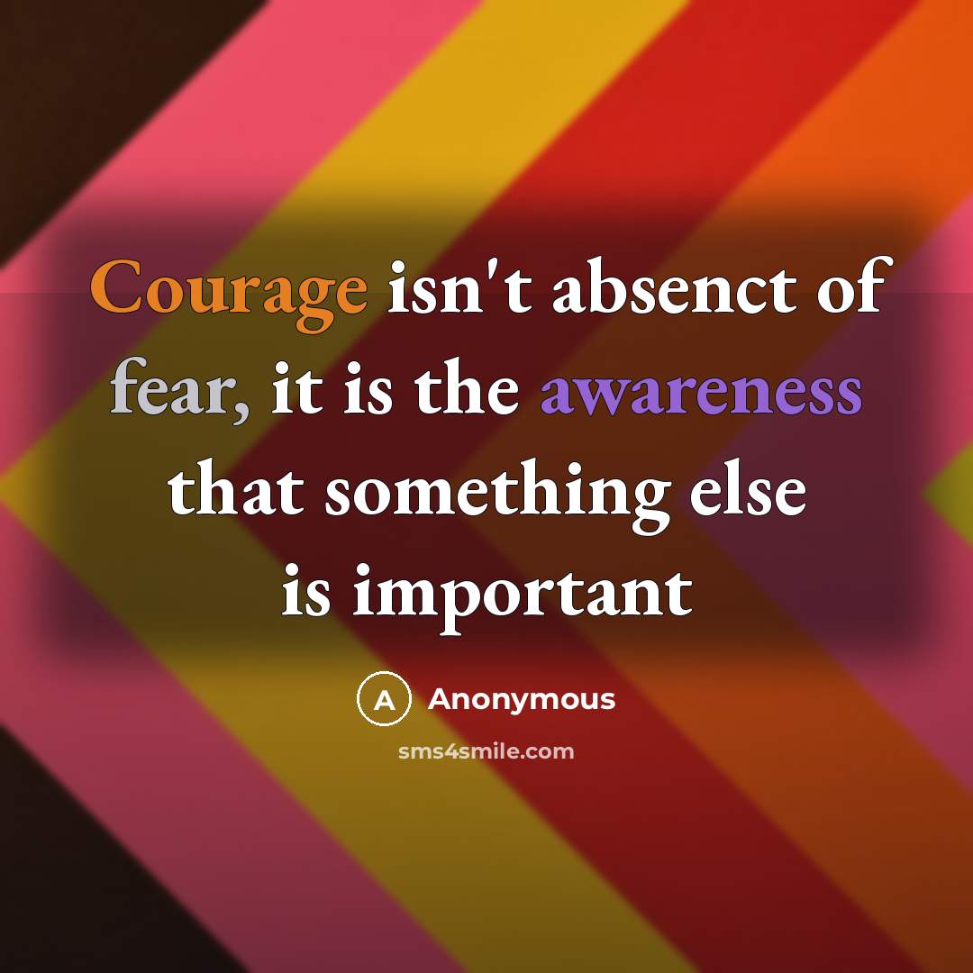 “Courage isn't absenct of fear, it is the awareness that something else is important” quote by Anonymous