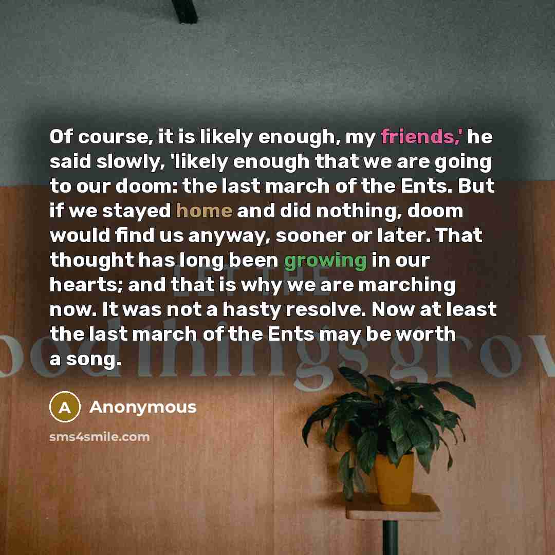 “Of course, it is likely enough, my friends,' he said slowly, 'likely enough that we are going to our doom: the last march of the Ents. But if we stayed home and did nothing, doom would find us anyway, sooner or later. That thought has long been growing in our hearts; and that is why we are…” quote by Anonymous
