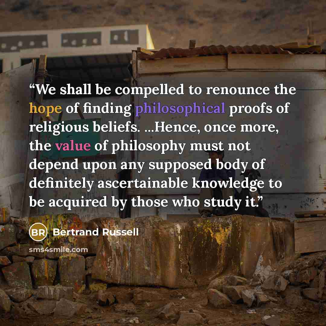 “We shall be compelled to renounce the hope of finding philosophical proofs of religious beliefs. ...Hence, once more, the value of philosophy must not depend upon any supposed body of definitely ascertainable knowledge to be acquired by those who study it.” quote by Bertrand Russell
