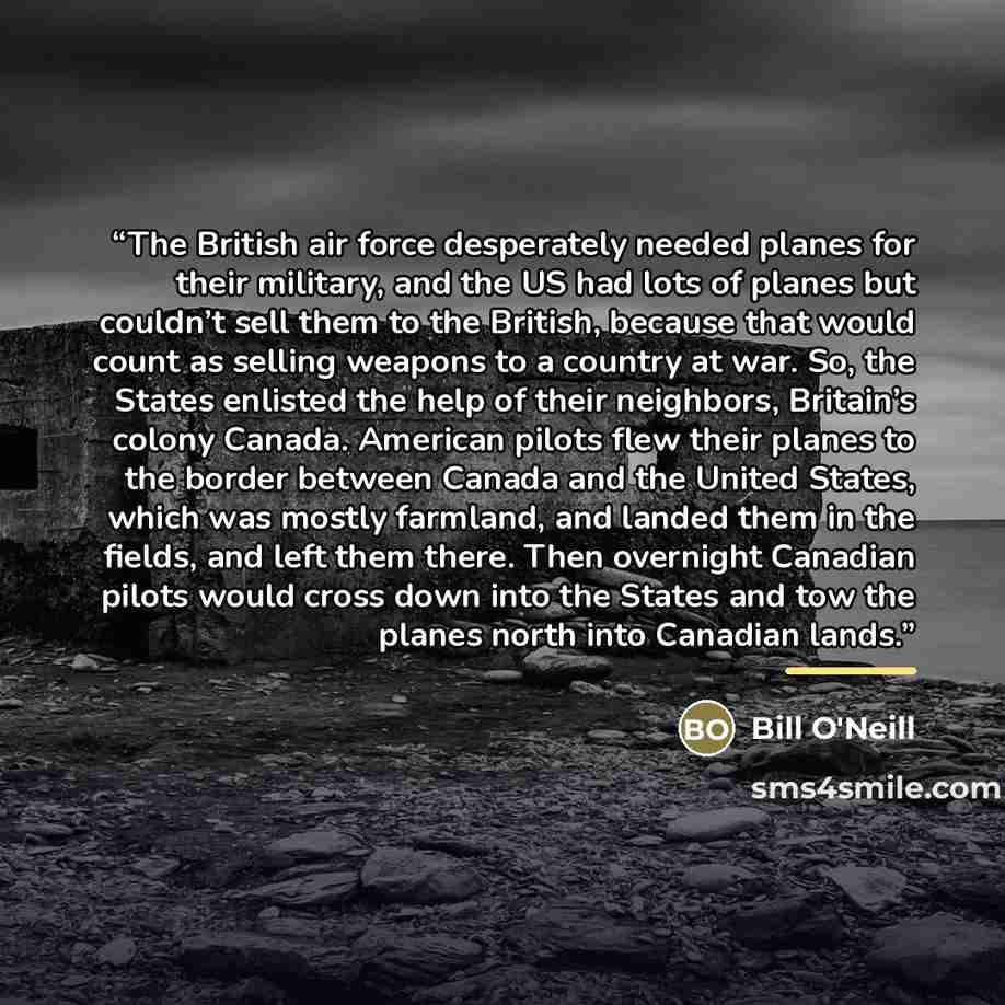 “The British air force desperately needed planes for their military, and the US had lots of planes but couldn’t sell them to the British, because that would count as selling weapons to a country at war. So, the States enlisted the help of their neighbors, Britain’s colony Canada. American pilots…” quote by Bill O'Neill