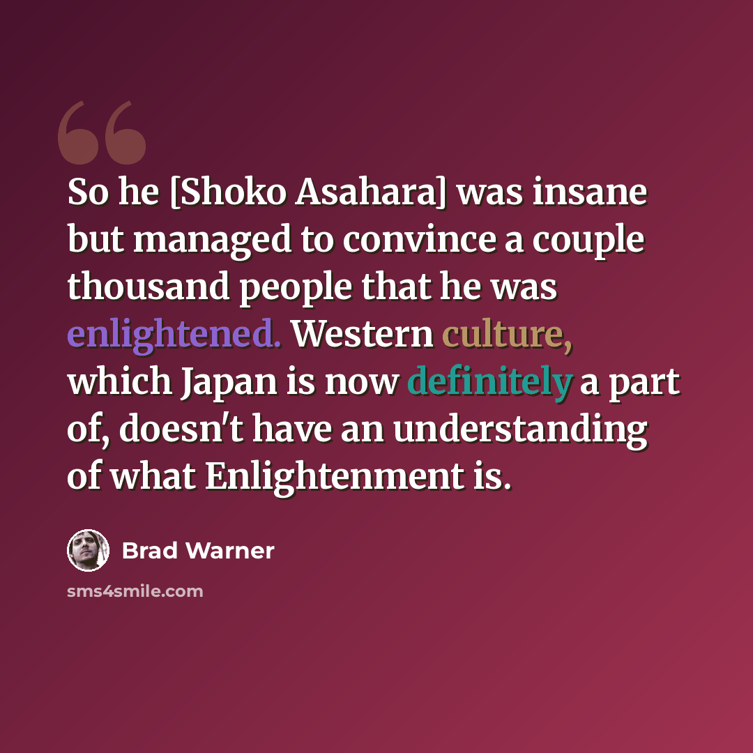 “So he [Shoko Asahara] was insane but managed to convince a couple thousand people that he was enlightened. Western culture, which Japan is now definitely a part of, doesn't have an understanding of what Enlightenment is.” quote by Brad Warner