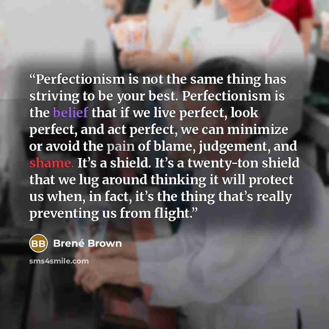 “Perfectionism is not the same thing has striving to be your best. Perfectionism is the belief that if we live perfect, look perfect, and act perfect, we can minimize or avoid the pain of blame, judgement, and shame. It’s a shield. It’s a twenty-ton shield that we lug around thinking it will…” quote by Brené Brown