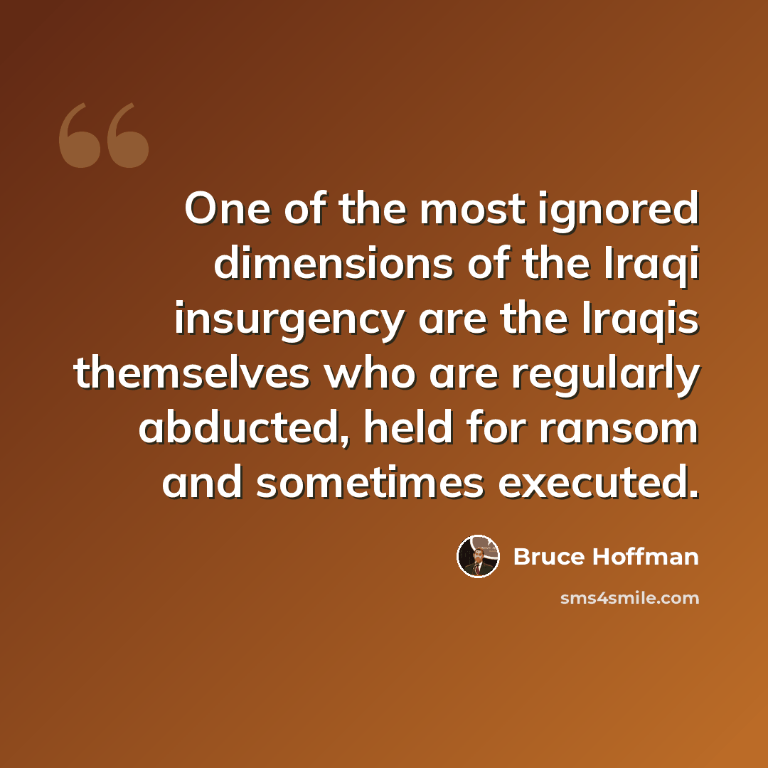 “One of the most ignored dimensions of the Iraqi insurgency are the Iraqis themselves who are regularly abducted, held for ransom and sometimes executed.” quote by Bruce Hoffman