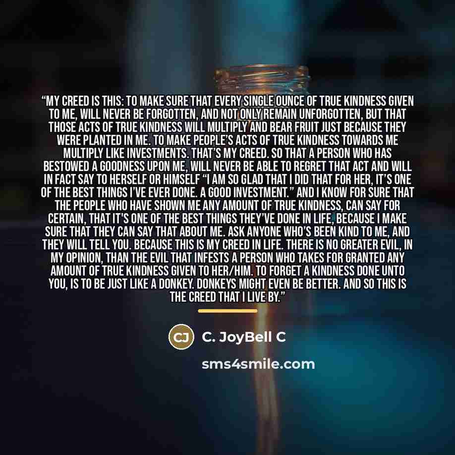 “My creed is this: To make sure that every single ounce of true kindness given to me, will never be forgotten, and not only remain unforgotten, but that those acts of true kindness will multiply and bear fruit just because they were planted in me. To make people’s acts of true kindness towards me…” quote by C. JoyBell C