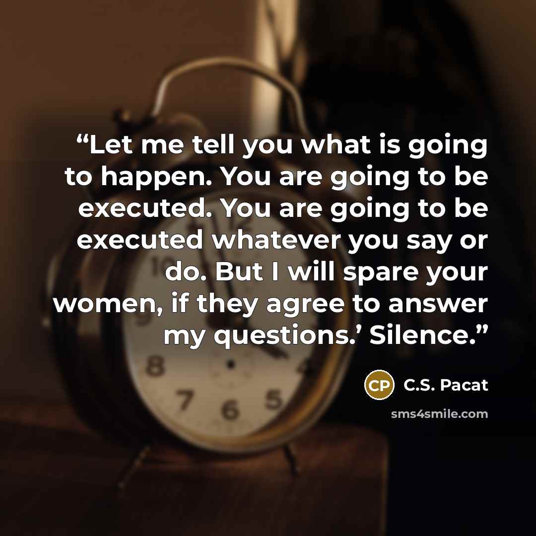 “Let me tell you what is going to happen. You are going to be executed. You are going to be executed whatever you say or do. But I will spare your women, if they agree to answer my questions.’ Silence.” quote by C.S. Pacat