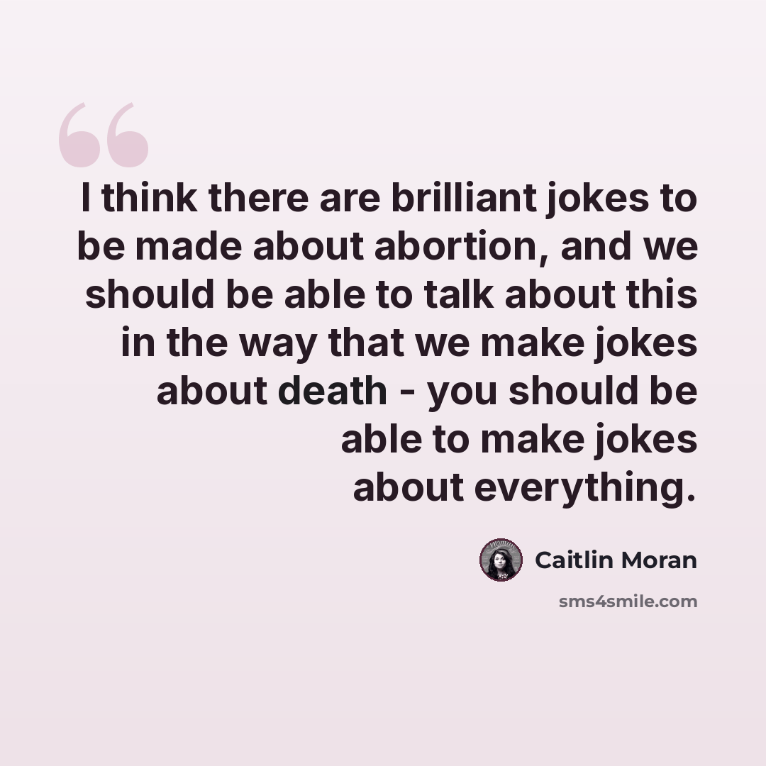 “I think there are brilliant jokes to be made about abortion, and we should be able to talk about this in the way that we make jokes about death - you should be able to make jokes about everything.” quote by Caitlin Moran