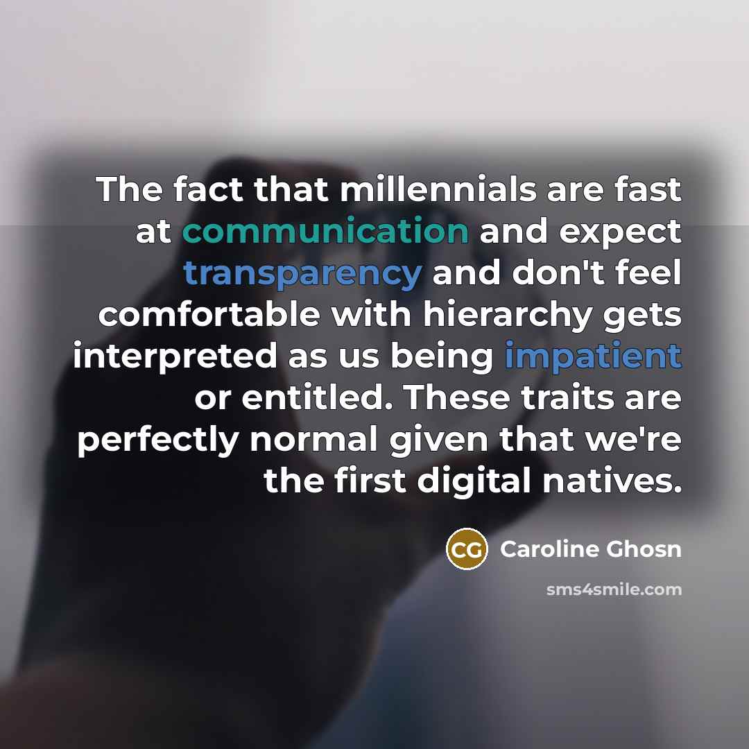 “The fact that millennials are fast at communication and expect transparency and don't feel comfortable with hierarchy gets interpreted as us being impatient or entitled. These traits are perfectly normal given that we're the first digital natives.” quote by Caroline Ghosn