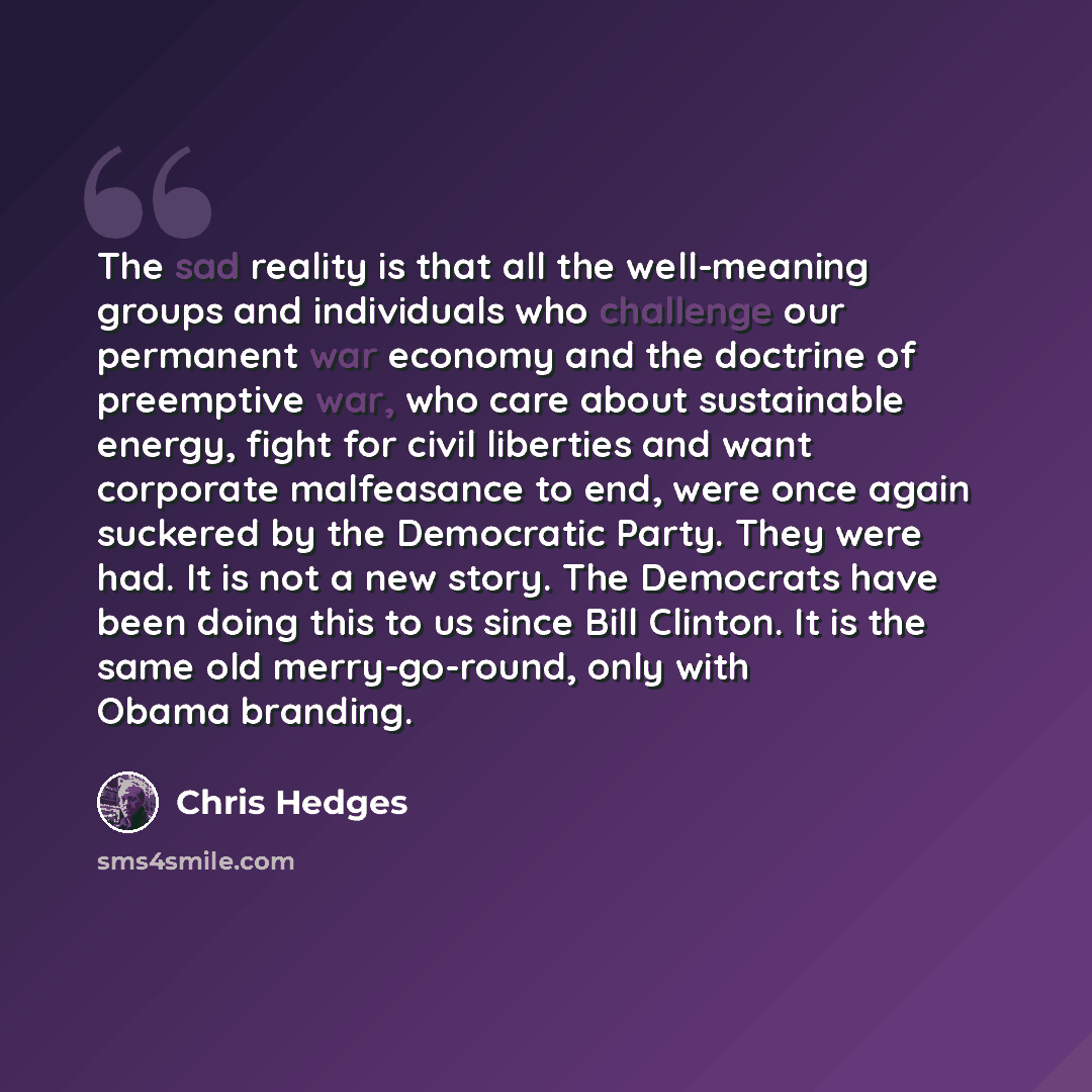 “The sad reality is that all the well-meaning groups and individuals who challenge our permanent war economy and the doctrine of preemptive war, who care about sustainable energy, fight for civil liberties and want corporate malfeasance to end, were once again suckered by the Democratic Party. They…” quote by Chris Hedges