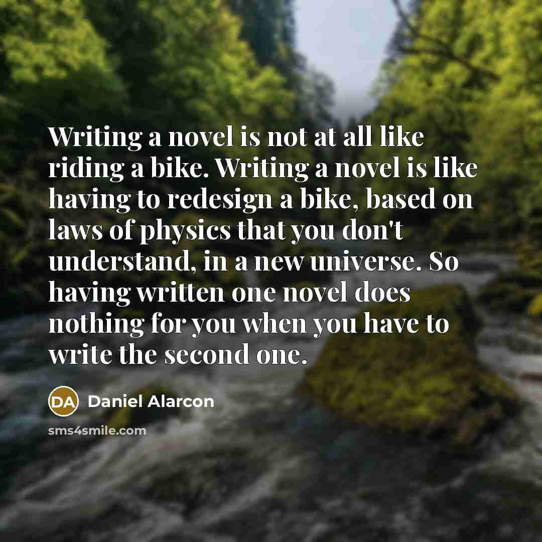 “Writing a novel is not at all like riding a bike. Writing a novel is like having to redesign a bike, based on laws of physics that you don't understand, in a new universe. So having written one novel does nothing for you when you have to write the second one.” quote by Daniel Alarcon