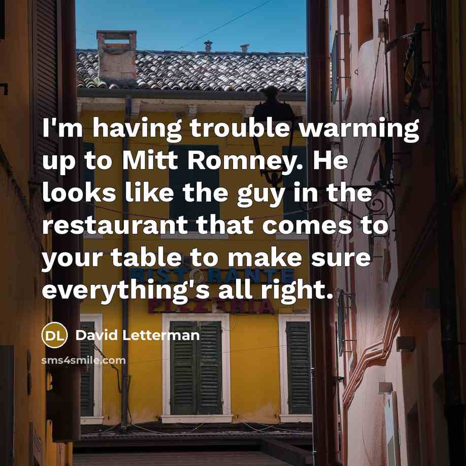 “I'm having trouble warming up to Mitt Romney. He looks like the guy in the restaurant that comes to your table to make sure everything's all right.” quote by David Letterman