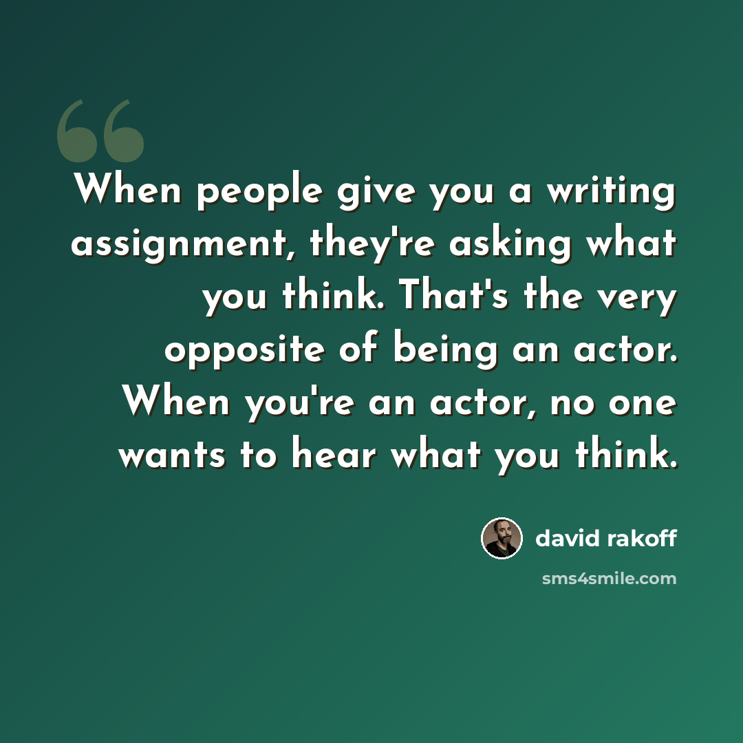 “When people give you a writing assignment, they're asking what you think. That's the very opposite of being an actor. When you're an actor, no one wants to hear what you think.” quote by David Rakoff