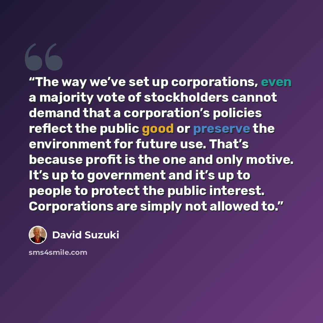 “The way we’ve set up corporations, even a majority vote of stockholders cannot demand that a corporation’s policies reflect the public good or preserve the environment for future use. That’s because profit is the one and only motive. It’s up to government and it’s up to people to protect the…” quote by David Suzuki
